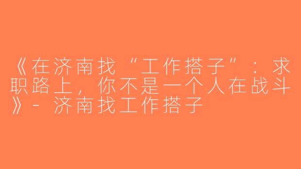 《在济南找“工作搭子”：求职路上，你不是一个人在战斗》-济南找工作搭子