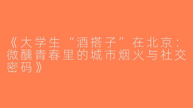 《大学生“酒搭子”在北京：微醺青春里的城市烟火与社交密码》