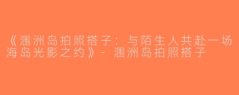 《涠洲岛拍照搭子：与陌生人共赴一场海岛光影之约》-涠洲岛拍照搭子