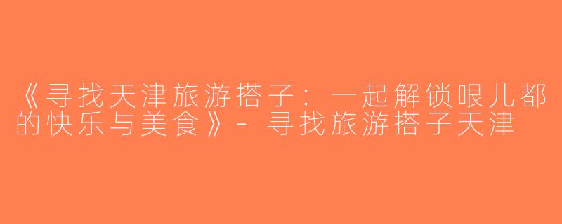 《寻找天津旅游搭子：一起解锁哏儿都的快乐与美食》-寻找旅游搭子天津
