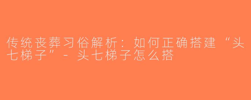 传统丧葬习俗解析：如何正确搭建“头七梯子”-头七梯子怎么搭