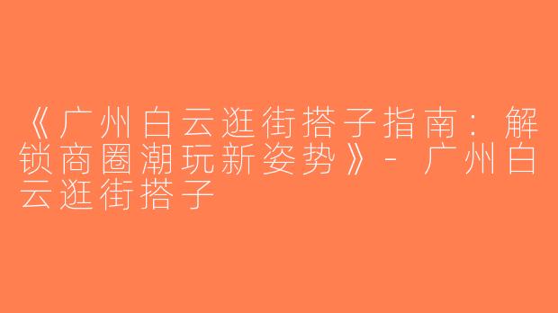 《广州白云逛街搭子指南：解锁商圈潮玩新姿势》-广州白云逛街搭子