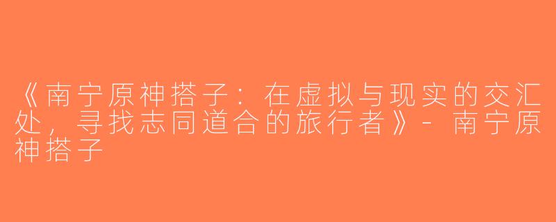 《南宁原神搭子：在虚拟与现实的交汇处，寻找志同道合的旅行者》-南宁原神搭子