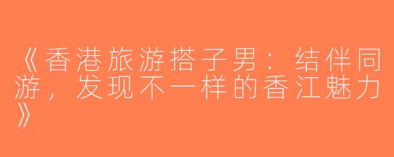 《香港旅游搭子男：结伴同游，发现不一样的香江魅力》