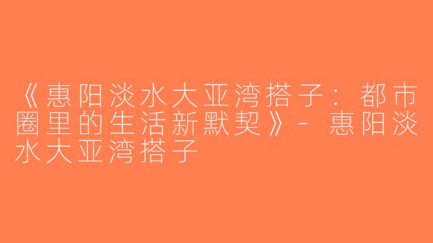 《惠阳淡水大亚湾搭子：都市圈里的生活新默契》-惠阳淡水大亚湾搭子