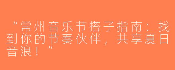 “常州音乐节搭子指南：找到你的节奏伙伴，共享夏日音浪！”