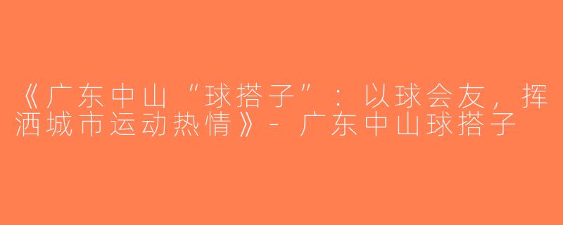 《广东中山“球搭子”：以球会友，挥洒城市运动热情》-广东中山球搭子