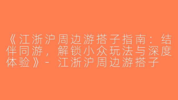 《江浙沪周边游搭子指南：结伴同游，解锁小众玩法与深度体验》-江浙沪周边游搭子