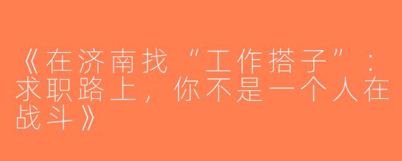 《在济南找“工作搭子”：求职路上，你不是一个人在战斗》