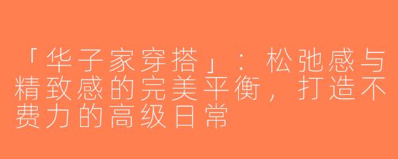 「华子家穿搭」：松弛感与精致感的完美平衡，打造不费力的高级日常