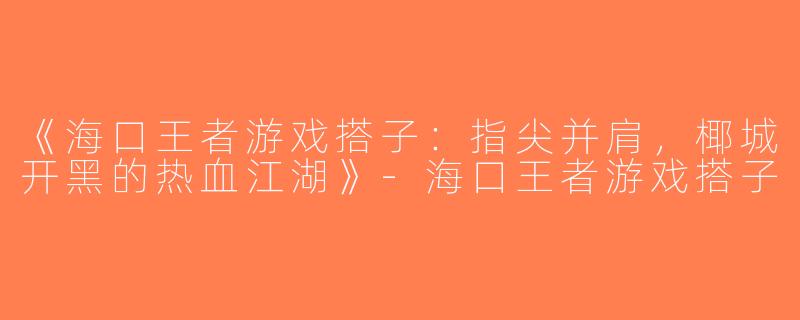 《海口王者游戏搭子：指尖并肩，椰城开黑的热血江湖》-海口王者游戏搭子