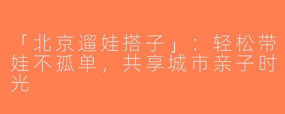「北京遛娃搭子」：轻松带娃不孤单，共享城市亲子时光