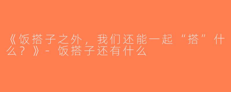 《饭搭子之外，我们还能一起“搭”什么？》-饭搭子还有什么