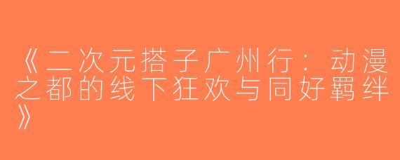 《二次元搭子广州行：动漫之都的线下狂欢与同好羁绊》