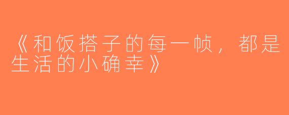 《和饭搭子的每一帧，都是生活的小确幸》