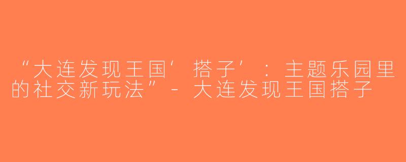 “大连发现王国‘搭子’：主题乐园里的社交新玩法”-大连发现王国搭子