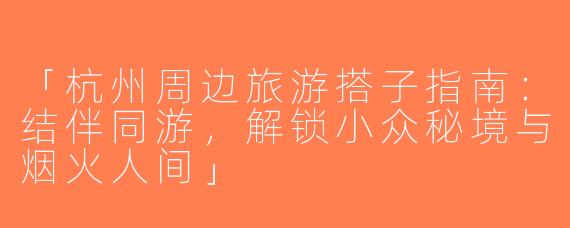「杭州周边旅游搭子指南：结伴同游，解锁小众秘境与烟火人间」