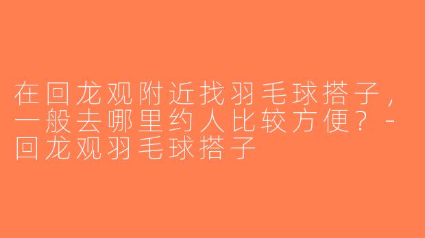 在回龙观附近找羽毛球搭子，一般去哪里约人比较方便？-回龙观羽毛球搭子