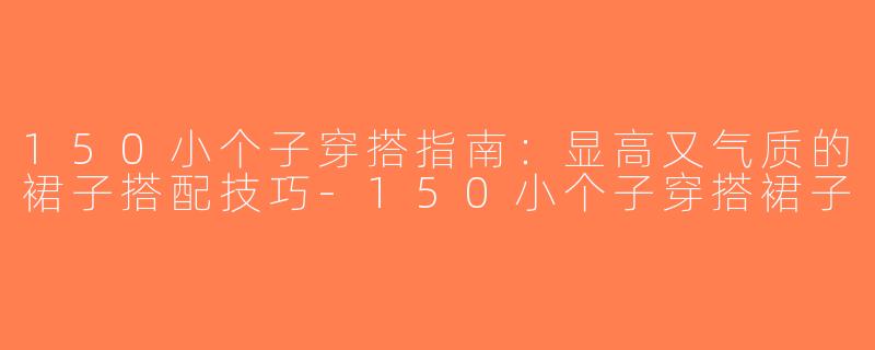 150小个子穿搭指南：显高又气质的裙子搭配技巧-150小个子穿搭裙子