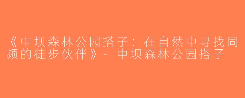 《中坝森林公园搭子：在自然中寻找同频的徒步伙伴》-中坝森林公园搭子