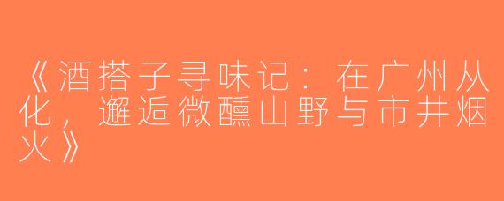 《酒搭子寻味记：在广州从化，邂逅微醺山野与市井烟火》