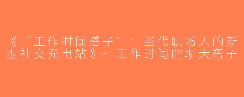 《“工作时间搭子”：当代职场人的新型社交充电站》-工作时间的聊天搭子