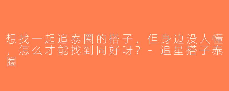 想找一起追泰圈的搭子，但身边没人懂，怎么才能找到同好呀？-追星搭子泰圈