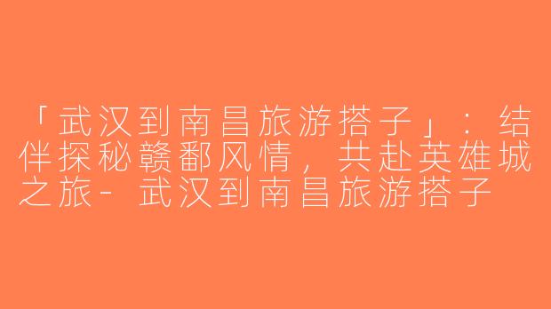 「武汉到南昌旅游搭子」：结伴探秘赣鄱风情，共赴英雄城之旅-武汉到南昌旅游搭子