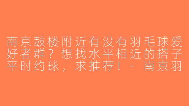 南京鼓楼附近有没有羽毛球爱好者群？想找水平相近的搭子平时约球，求推荐！-南京羽毛球搭子鼓楼