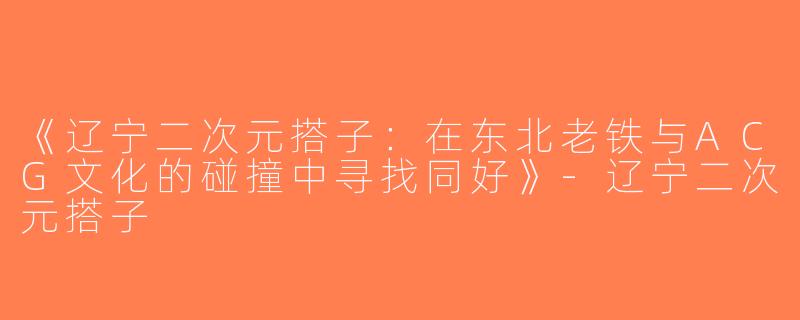 《辽宁二次元搭子：在东北老铁与ACG文化的碰撞中寻找同好》-辽宁二次元搭子