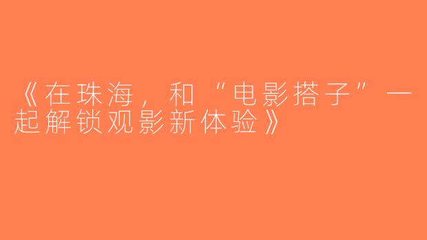 《在珠海，和“电影搭子”一起解锁观影新体验》