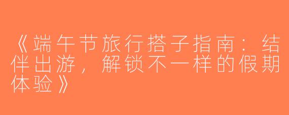 《端午节旅行搭子指南：结伴出游，解锁不一样的假期体验》