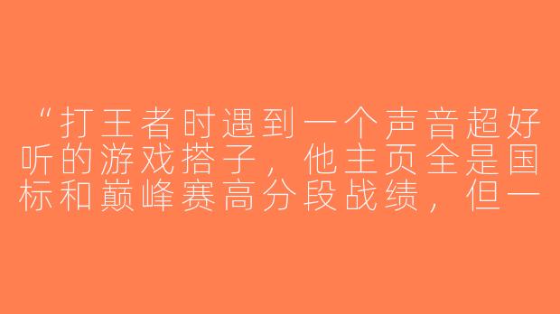 “打王者时遇到一个声音超好听的游戏搭子，他主页全是国标和巅峰赛高分段战绩，但一直不开摄像头。这种‘王者帅哥’是真大神还是变声器大佬啊？”-游戏搭子王者帅哥