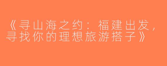 《寻山海之约：福建出发，寻找你的理想旅游搭子》