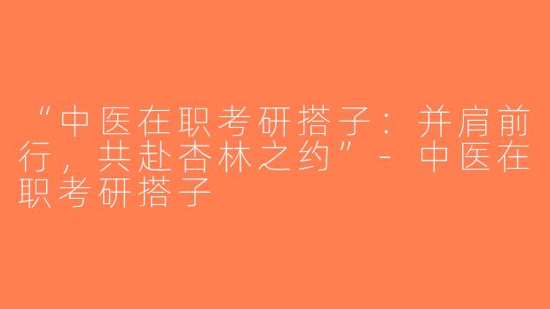“中医在职考研搭子：并肩前行，共赴杏林之约”-中医在职考研搭子
