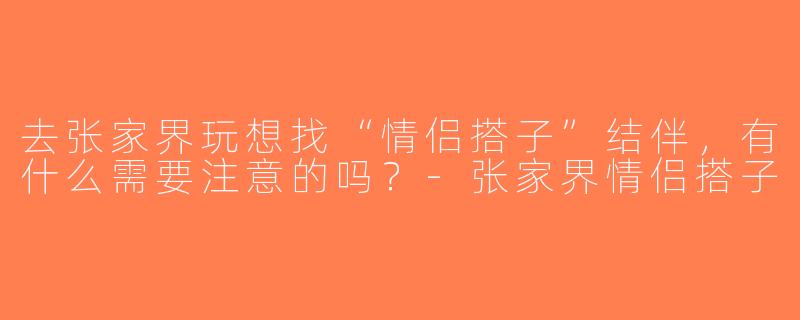 去张家界玩想找“情侣搭子”结伴，有什么需要注意的吗？-张家界情侣搭子