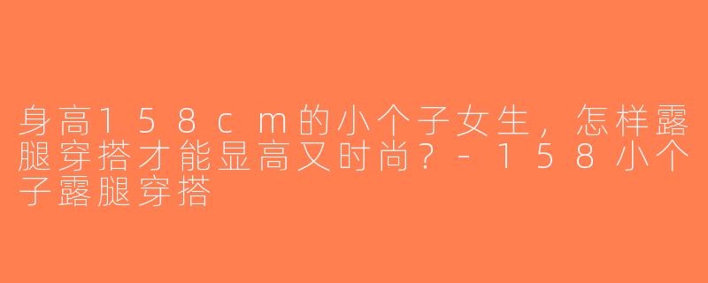 身高158cm的小个子女生，怎样露腿穿搭才能显高又时尚？-158小个子露腿穿搭