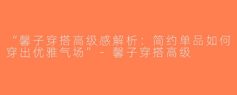 “馨子穿搭高级感解析：简约单品如何穿出优雅气场”-馨子穿搭高级