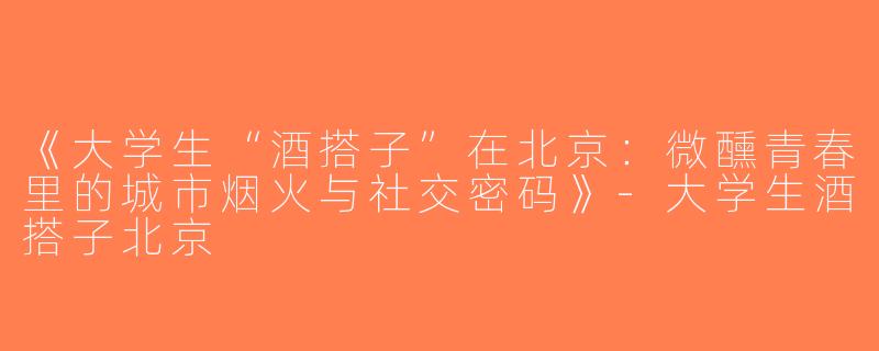 《大学生“酒搭子”在北京：微醺青春里的城市烟火与社交密码》-大学生酒搭子北京