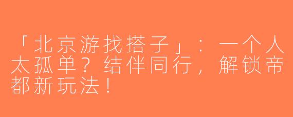 「北京游找搭子」：一个人太孤单？结伴同行，解锁帝都新玩法！