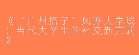 《“广州搭子”风靡大学城：当代大学生的社交新方式》