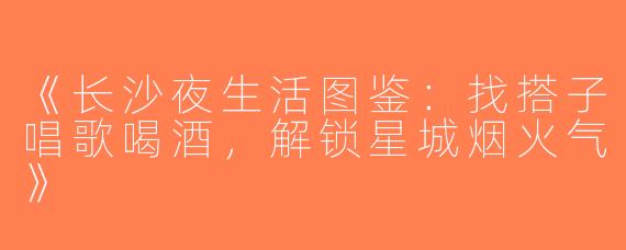 《长沙夜生活图鉴：找搭子唱歌喝酒，解锁星城烟火气》