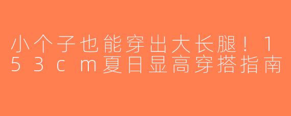 小个子也能穿出大长腿！153cm夏日显高穿搭指南