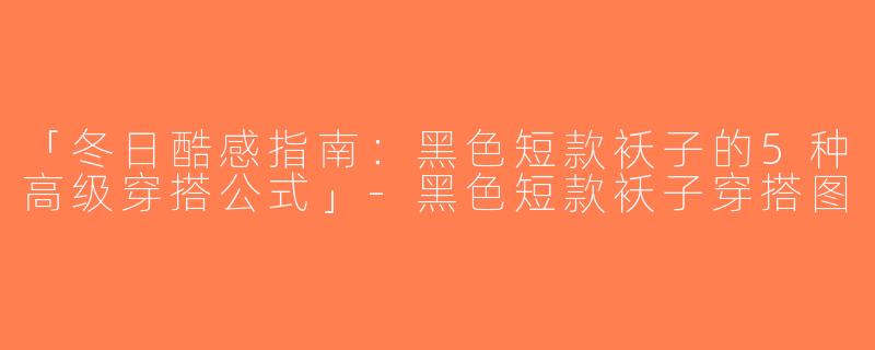 「冬日酷感指南：黑色短款袄子的5种高级穿搭公式」-黑色短款袄子穿搭图
