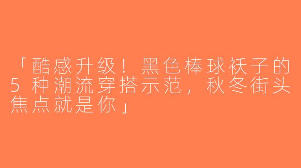 「酷感升级！黑色棒球袄子的5种潮流穿搭示范，秋冬街头焦点就是你」