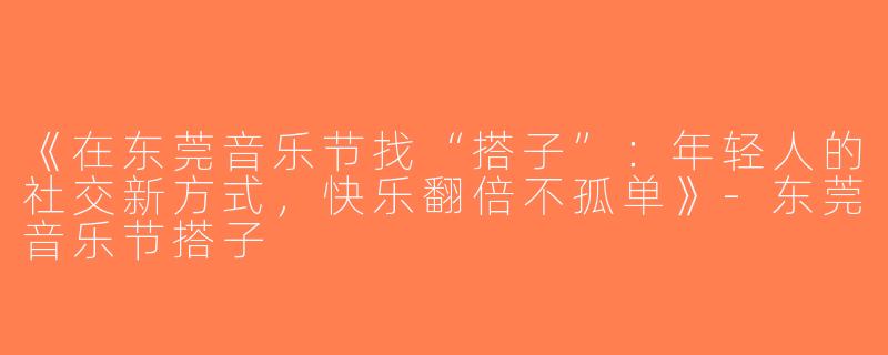 《在东莞音乐节找“搭子”：年轻人的社交新方式，快乐翻倍不孤单》-东莞音乐节搭子