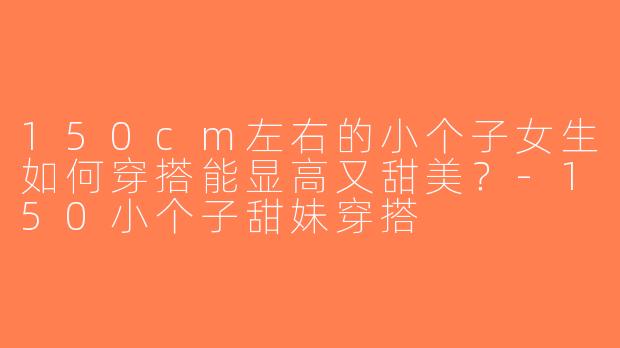 150cm左右的小个子女生如何穿搭能显高又甜美？-150小个子甜妹穿搭
