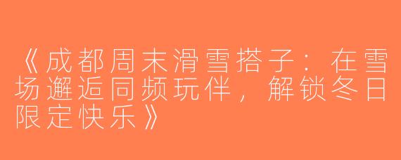 《成都周末滑雪搭子：在雪场邂逅同频玩伴，解锁冬日限定快乐》