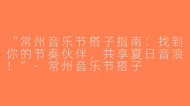 “常州音乐节搭子指南：找到你的节奏伙伴，共享夏日音浪！”-常州音乐节搭子