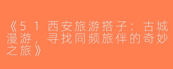 《51西安旅游搭子：古城漫游，寻找同频旅伴的奇妙之旅》